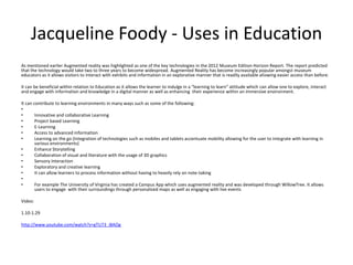 Jacqueline Foody - Uses in Education
As mentioned earlier Augmented reality was highlighted as one of the key technologies in the 2012 Museum Edition Horizon Report. The report predicted
that the technology would take two to three years to become widespread. Augmented Reality has become increasingly popular amongst museum
educators as it allows visitors to interact with exhibits and information in an explorative manner that is readily available allowing easier access than before.
It can be beneficial within relation to Education as it allows the learner to indulge in a “learning to learn” attitude which can allow one to explore, interact
and engage with information and knowledge in a digital manner as well as enhancing their experience within an immersive environment.
It can contribute to learning environments in many ways such as some of the following:
•
•
Innovative and collaborative Learning
•
Project based Learning
•
E-Learning
•
Access to advanced information
•
Learning on the go (Integration of technologies such as mobiles and tablets accentuate mobility allowing for the user to integrate with learning in
various environments)
•
Enhance Storytelling
•
Collaboration of visual and literature with the usage of 3D graphics
•
Sensory Interaction
•
Exploratory and creative learning
•
It can allow learners to process information without having to heavily rely on note-taking
•
•
For example The University of Virginia has created a Campus App which uses augmented reality and was developed through WillowTree. It allows
users to engage with their surroundings through personalized maps as well as engaging with live events
Video:
1.10-1.29
http://www.youtube.com/watch?v=gTU73_i8AOg

 