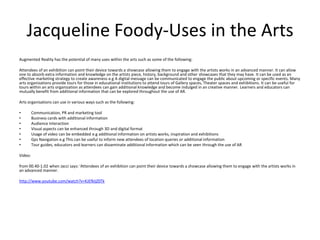 Jacqueline Foody-Uses in the Arts
Augmented Reality has the potential of many uses within the arts such as some of the following:
Attendees of an exhibition can point their device towards a showcase allowing them to engage with the artists works in an advanced manner. It can allow
one to absorb extra information and knowledge on the artists piece, history, background and other showcases that they may have. It can be used as an
effective marketing strategy to create awareness e.g A digital message can be communicated to engage the public about upcoming or specific events. Many
arts organisations provide tours for those in educational institutions to attend tours of Gallery spaces, Theater spaces and exhibitions. It can be useful for
tours within an arts organization as attendees can gain additional knowledge and become indulged in an creative manner. Learners and educators can
mutually benefit from additional information that can be explored throughout the use of AR.
Arts organisations can use in various ways such as the following:
•
•
•
•
•
•
•

Communication, PR and marketing tool
Business cards with additional information
Audience interaction
Visual aspects can be enhanced through 3D and digital format
Usage of video can be embedded e.g additional information on artists works, inspiration and exhibitions
Gps Navigation e.g This can be useful to inform new attendees of location queries or additional information
Tour guides, educators and learners can disseminate additional information which can be seen through the use of AR

Video:
from 00.40-1.02 when Jacci says: 'Attendees of an exhibition can point their device towards a showcase allowing them to engage with the artists works in
an advanced manner.
http://www.youtube.com/watch?v=KJEfkljZ0Tk

 
