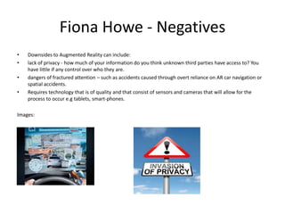 Fiona Howe - Negatives
•
•
•
•

Downsides to Augmented Reality can include:
lack of privacy - how much of your information do you think unknown third parties have access to? You
have little if any control over who they are.
dangers of fractured attention – such as accidents caused through overt reliance on AR car navigation or
spatial accidents.
Requires technology that is of quality and that consist of sensors and cameras that will allow for the
process to occur e.g tablets, smart-phones.

Images:

 