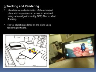3.Tracking and Rendering
• the distance and orientation of the extracted
plane with respect to the camera is calculated
using various algorithms.(Eg: SIFT).This is called
Tracking.
• The 3D object is rendered on the plane using
rendering software.
 