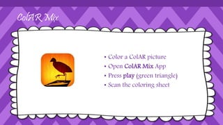 ColAR Mix
• Color a ColAR picture
• Open ColAR Mix App
• Press play (green triangle)
• Scan the coloring sheet
 