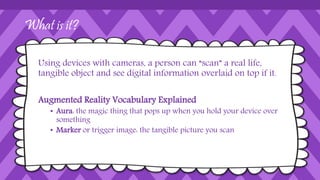 What is it?
Using devices with cameras, a person can “scan” a real life,
tangible object and see digital information overlaid on top if it.
Augmented Reality Vocabulary Explained
• Aura: the magic thing that pops up when you hold your device over
something
• Marker or trigger image: the tangible picture you scan
 