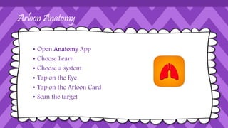Arloon Anatomy
• Open Anatomy App
• Choose Learn
• Choose a system
• Tap on the Eye
• Tap on the Arloon Card
• Scan the target
 