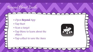 Beyond Planet Earth
• Open Beyond App
• Tap Start
• Scan a target
• Tap More to learn about the
object.
• Tap collect to save the Aura
 