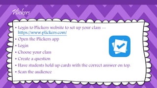 Plickers
• Login to Plickers website to set up your class --
https://www.plickers.com/
• Open the Plickers app
• Login
• Choose your class
• Create a question
• Have students hold up cards with the correct answer on top.
• Scan the audience
 