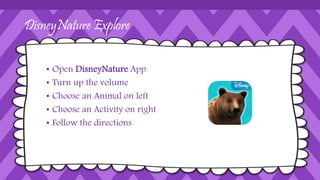 DisneyNature Explore
• Open DisneyNature App
• Turn up the volume
• Choose an Animal on left
• Choose an Activity on right
• Follow the directions
 
