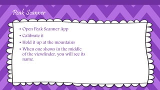 Peak Scanner
• Open Peak Scanner App
• Calibrate it
• Hold it up at the mountains
• When one shows in the middle
of the viewfinder, you will see its
name.
 