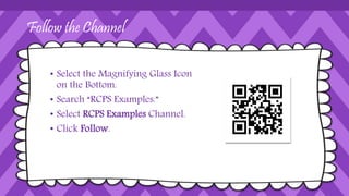 Follow the Channel
• Select the Magnifying Glass Icon
on the Bottom.
• Search “RCPS Examples.”
• Select RCPS Examples Channel.
• Click Follow.
 