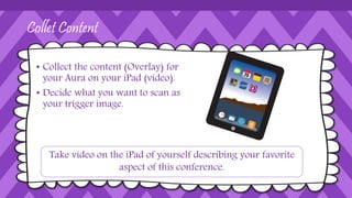 Collet Content
• Collect the content (Overlay) for
your Aura on your iPad (video).
• Decide what you want to scan as
your trigger image.
Take video on the iPad of yourself describing your favorite
aspect of this conference.
 