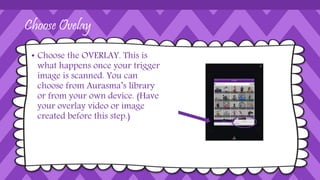 Choose Ovelay
• Choose the OVERLAY. This is
what happens once your trigger
image is scanned. You can
choose from Aurasma’s library
or from your own device. (Have
your overlay video or image
created before this step.)
 