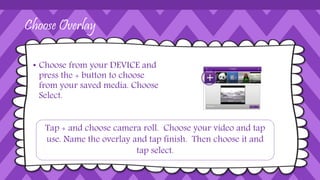 Choose Overlay
• Choose from your DEVICE and
press the + button to choose
from your saved media. Choose
Select.
Tap + and choose camera roll. Choose your video and tap
use. Name the overlay and tap finish. Then choose it and
tap select.
 