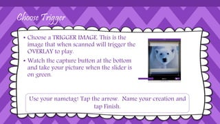 Choose Trigger
• Choose a TRIGGER IMAGE. This is the
image that when scanned will trigger the
OVERLAY to play.
• Watch the capture button at the bottom
and take your picture when the slider is
on green.
Use your nametag! Tap the arrow. Name your creation and
tap Finish.
 