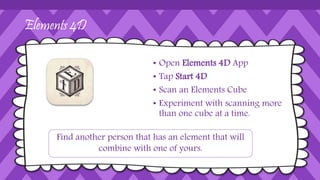 Elements 4D
• Open Elements 4D App
• Tap Start 4D
• Scan an Elements Cube
• Experiment with scanning more
than one cube at a time.
Find another person that has an element that will
combine with one of yours.
 