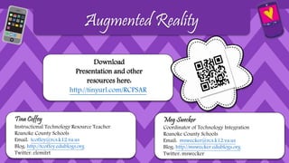 Download
Presentation and other
resources here:
http://tinyurl.com/RCPSAR
Augmented Reality
Meg Swecker
Coordinator of Technology Integration
Roanoke County Schools
Email: mswecker@rcs.k12.va.us
Blog: http://mswecker.edublogs.org
Twitter: mswecker
Tina Coffey
Instructional Technology Resource Teacher
Roanoke County Schools
Email: tcoffey@rcs.k12.va.us
Blog: http://tcoffey.edublogs.org
Twitter: elemitrt
 