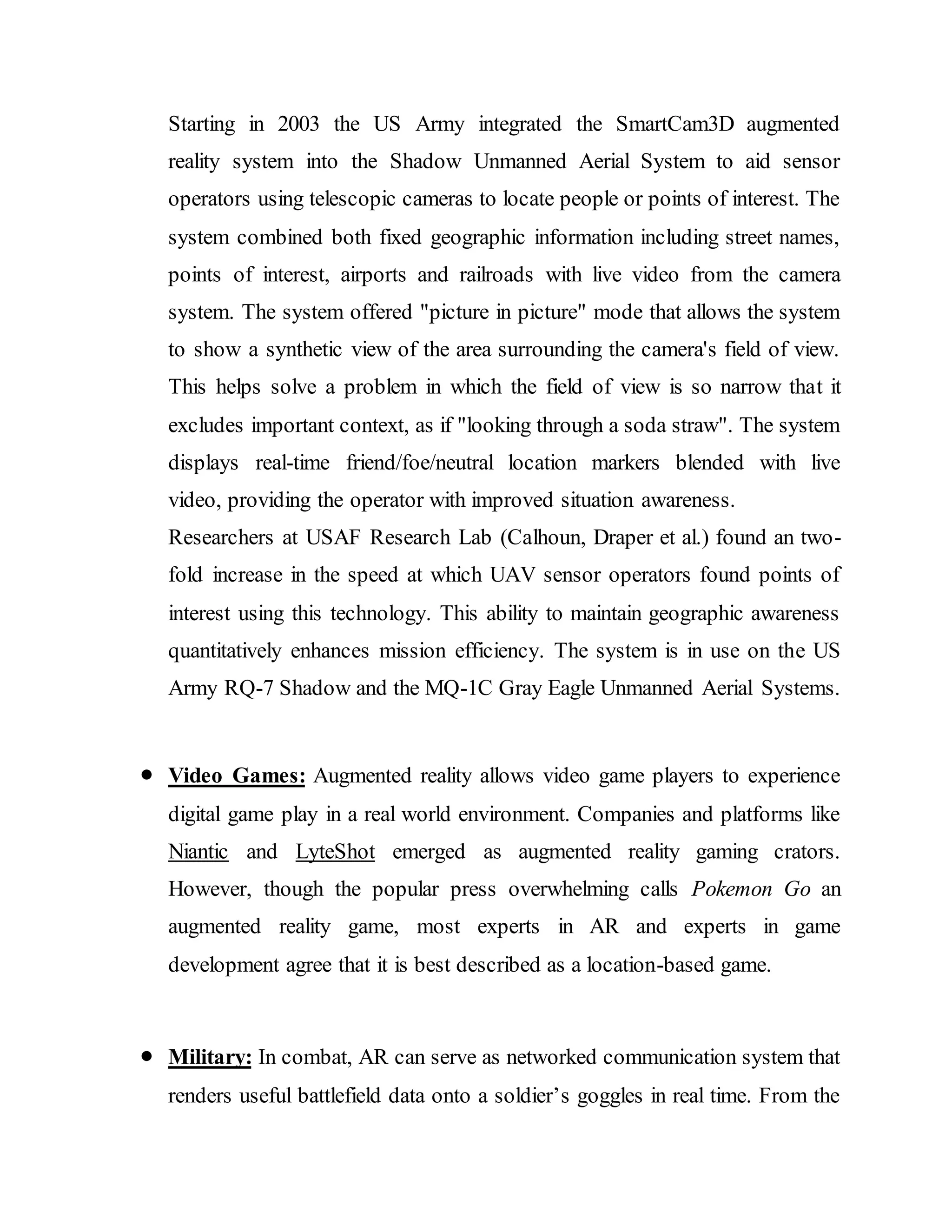 Starting in 2003 the US Army integrated the SmartCam3D augmented
reality system into the Shadow Unmanned Aerial System to aid sensor
operators using telescopic cameras to locate people or points of interest. The
system combined both fixed geographic information including street names,
points of interest, airports and railroads with live video from the camera
system. The system offered "picture in picture" mode that allows the system
to show a synthetic view of the area surrounding the camera's field of view.
This helps solve a problem in which the field of view is so narrow that it
excludes important context, as if "looking through a soda straw". The system
displays real-time friend/foe/neutral location markers blended with live
video, providing the operator with improved situation awareness.
Researchers at USAF Research Lab (Calhoun, Draper et al.) found an two-
fold increase in the speed at which UAV sensor operators found points of
interest using this technology. This ability to maintain geographic awareness
quantitatively enhances mission efficiency. The system is in use on the US
Army RQ-7 Shadow and the MQ-1C Gray Eagle Unmanned Aerial Systems.
 Video Games: Augmented reality allows video game players to experience
digital game play in a real world environment. Companies and platforms like
Niantic and LyteShot emerged as augmented reality gaming crators.
However, though the popular press overwhelming calls Pokemon Go an
augmented reality game, most experts in AR and experts in game
development agree that it is best described as a location-based game.
 Military: In combat, AR can serve as networked communication system that
renders useful battlefield data onto a soldier’s goggles in real time. From the
 