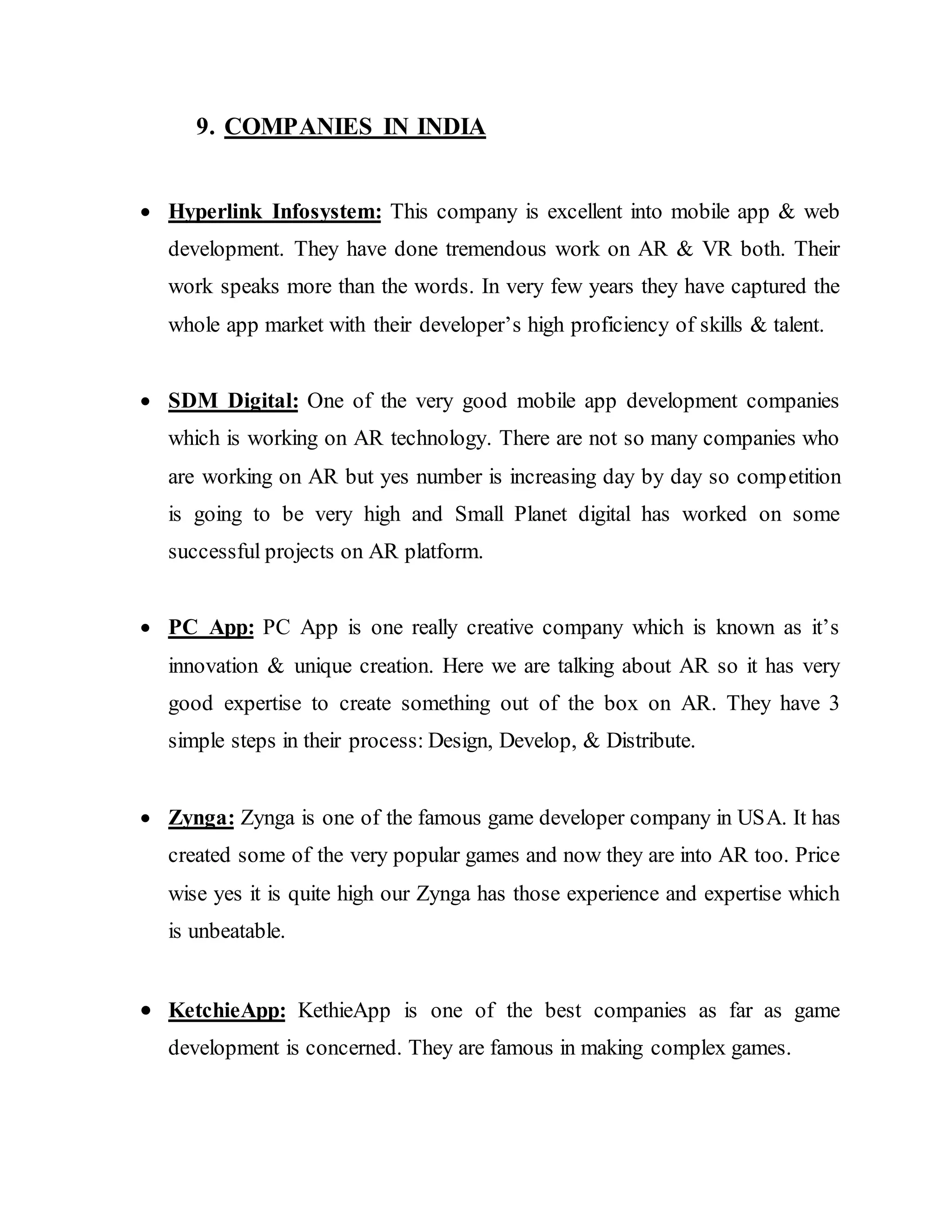 9. COMPANIES IN INDIA
 Hyperlink Infosystem: This company is excellent into mobile app & web
development. They have done tremendous work on AR & VR both. Their
work speaks more than the words. In very few years they have captured the
whole app market with their developer’s high proficiency of skills & talent.
 SDM Digital: One of the very good mobile app development companies
which is working on AR technology. There are not so many companies who
are working on AR but yes number is increasing day by day so competition
is going to be very high and Small Planet digital has worked on some
successful projects on AR platform.
 PC App: PC App is one really creative company which is known as it’s
innovation & unique creation. Here we are talking about AR so it has very
good expertise to create something out of the box on AR. They have 3
simple steps in their process: Design, Develop, & Distribute.
 Zynga: Zynga is one of the famous game developer company in USA. It has
created some of the very popular games and now they are into AR too. Price
wise yes it is quite high our Zynga has those experience and expertise which
is unbeatable.
 KetchieApp: KethieApp is one of the best companies as far as game
development is concerned. They are famous in making complex games.
 
