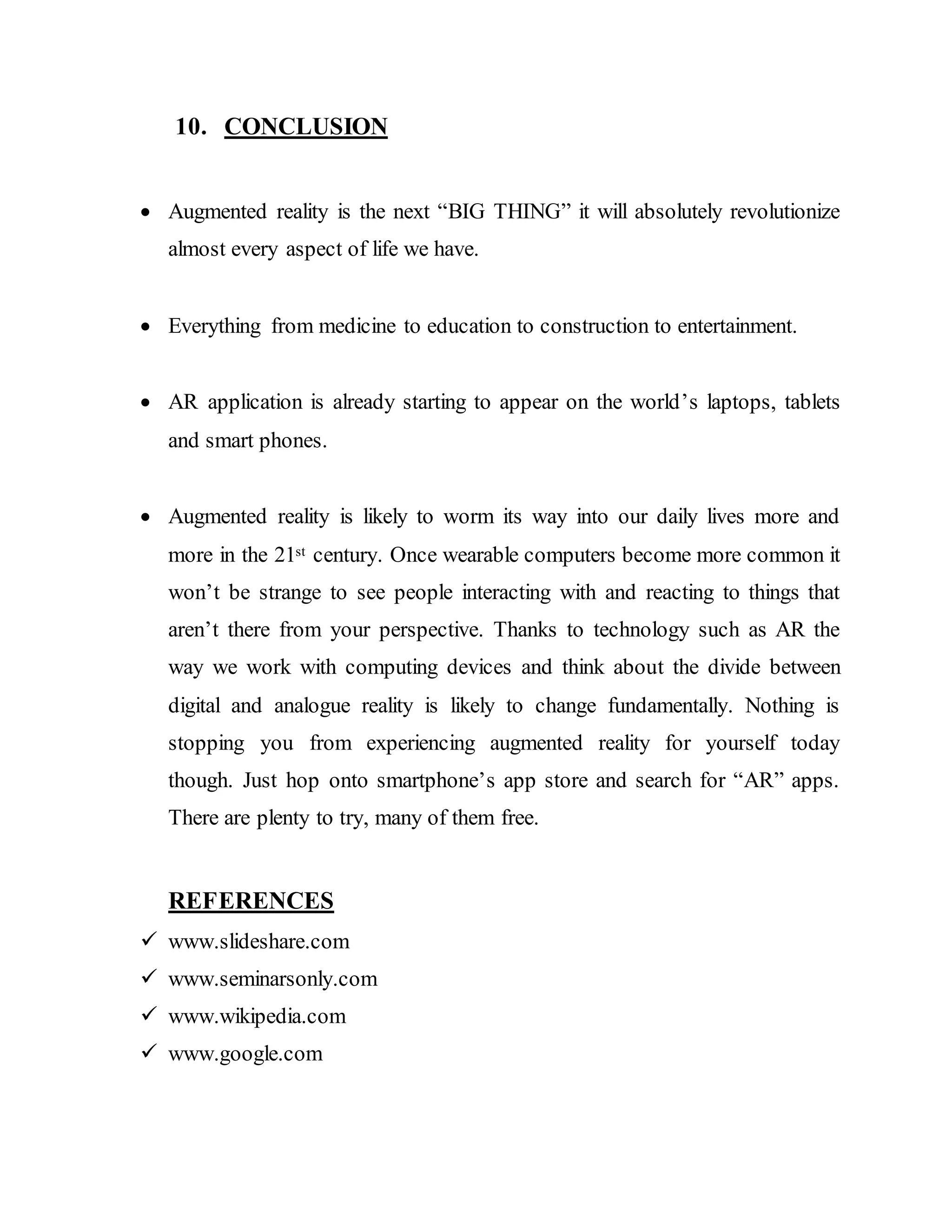 10. CONCLUSION
 Augmented reality is the next “BIG THING” it will absolutely revolutionize
almost every aspect of life we have.
 Everything from medicine to education to construction to entertainment.
 AR application is already starting to appear on the world’s laptops, tablets
and smart phones.
 Augmented reality is likely to worm its way into our daily lives more and
more in the 21st century. Once wearable computers become more common it
won’t be strange to see people interacting with and reacting to things that
aren’t there from your perspective. Thanks to technology such as AR the
way we work with computing devices and think about the divide between
digital and analogue reality is likely to change fundamentally. Nothing is
stopping you from experiencing augmented reality for yourself today
though. Just hop onto smartphone’s app store and search for “AR” apps.
There are plenty to try, many of them free.
REFERENCES
 www.slideshare.com
 www.seminarsonly.com
 www.wikipedia.com
 www.google.com
 