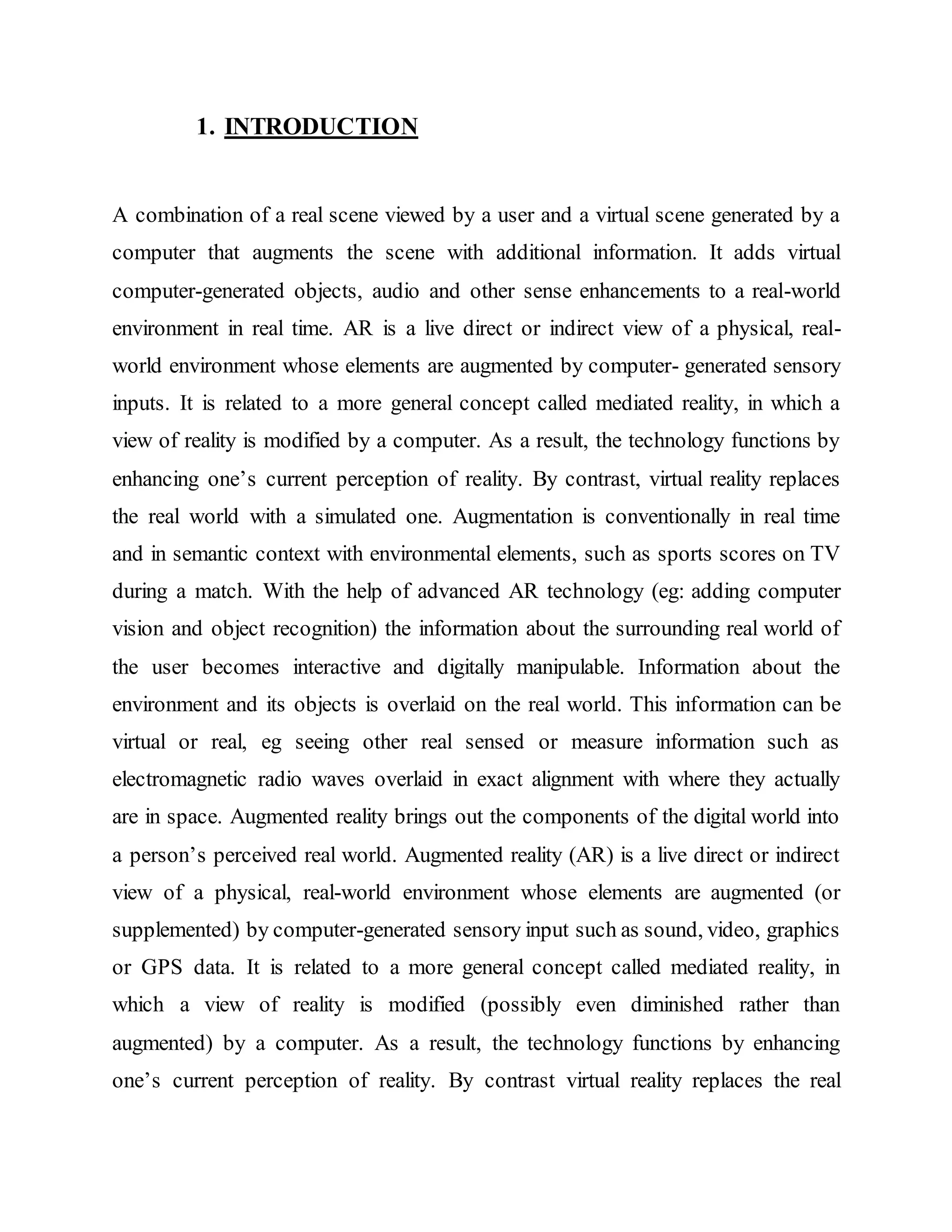 1. INTRODUCTION
A combination of a real scene viewed by a user and a virtual scene generated by a
computer that augments the scene with additional information. It adds virtual
computer-generated objects, audio and other sense enhancements to a real-world
environment in real time. AR is a live direct or indirect view of a physical, real-
world environment whose elements are augmented by computer- generated sensory
inputs. It is related to a more general concept called mediated reality, in which a
view of reality is modified by a computer. As a result, the technology functions by
enhancing one’s current perception of reality. By contrast, virtual reality replaces
the real world with a simulated one. Augmentation is conventionally in real time
and in semantic context with environmental elements, such as sports scores on TV
during a match. With the help of advanced AR technology (eg: adding computer
vision and object recognition) the information about the surrounding real world of
the user becomes interactive and digitally manipulable. Information about the
environment and its objects is overlaid on the real world. This information can be
virtual or real, eg seeing other real sensed or measure information such as
electromagnetic radio waves overlaid in exact alignment with where they actually
are in space. Augmented reality brings out the components of the digital world into
a person’s perceived real world. Augmented reality (AR) is a live direct or indirect
view of a physical, real-world environment whose elements are augmented (or
supplemented) by computer-generated sensory input such as sound, video, graphics
or GPS data. It is related to a more general concept called mediated reality, in
which a view of reality is modified (possibly even diminished rather than
augmented) by a computer. As a result, the technology functions by enhancing
one’s current perception of reality. By contrast virtual reality replaces the real
 