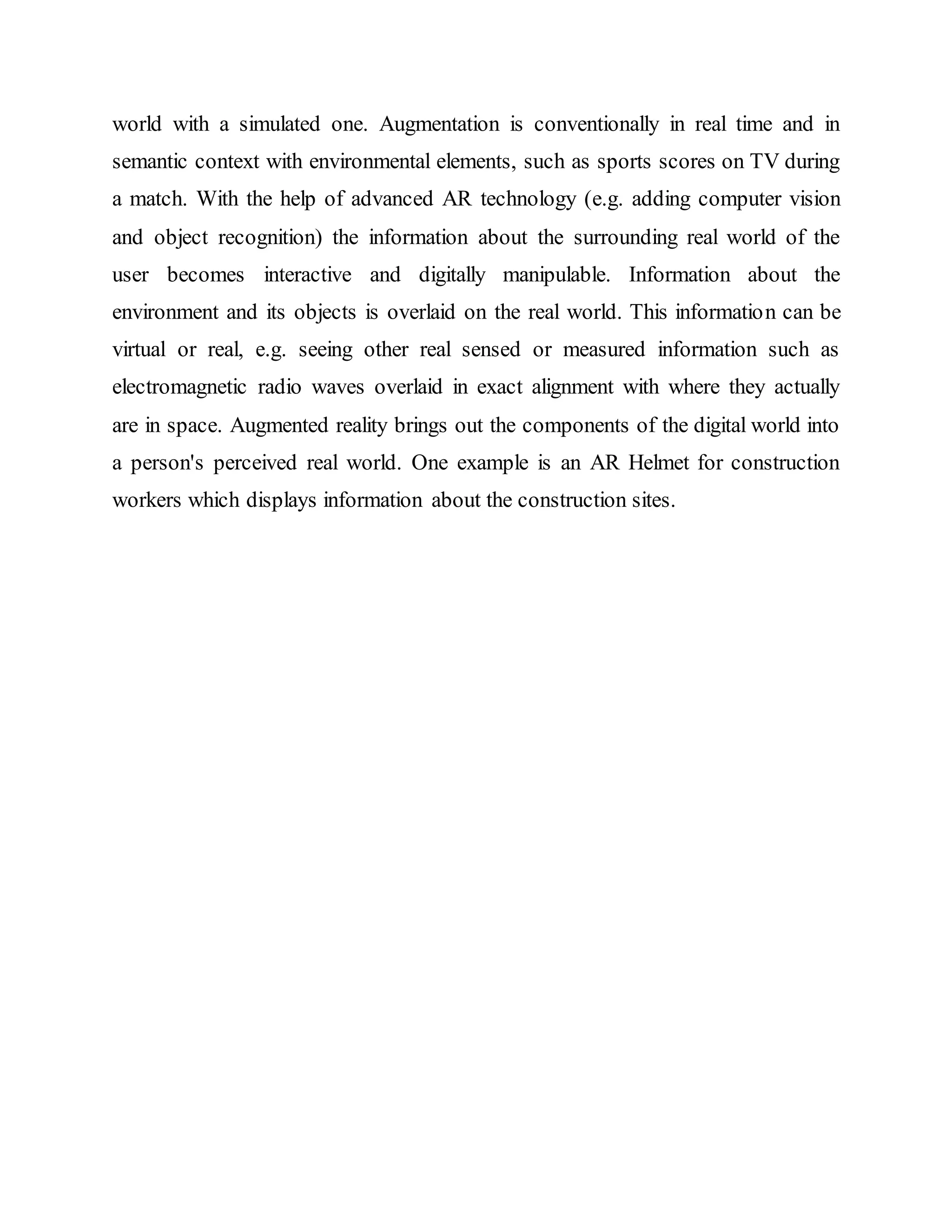 world with a simulated one. Augmentation is conventionally in real time and in
semantic context with environmental elements, such as sports scores on TV during
a match. With the help of advanced AR technology (e.g. adding computer vision
and object recognition) the information about the surrounding real world of the
user becomes interactive and digitally manipulable. Information about the
environment and its objects is overlaid on the real world. This information can be
virtual or real, e.g. seeing other real sensed or measured information such as
electromagnetic radio waves overlaid in exact alignment with where they actually
are in space. Augmented reality brings out the components of the digital world into
a person's perceived real world. One example is an AR Helmet for construction
workers which displays information about the construction sites.
 