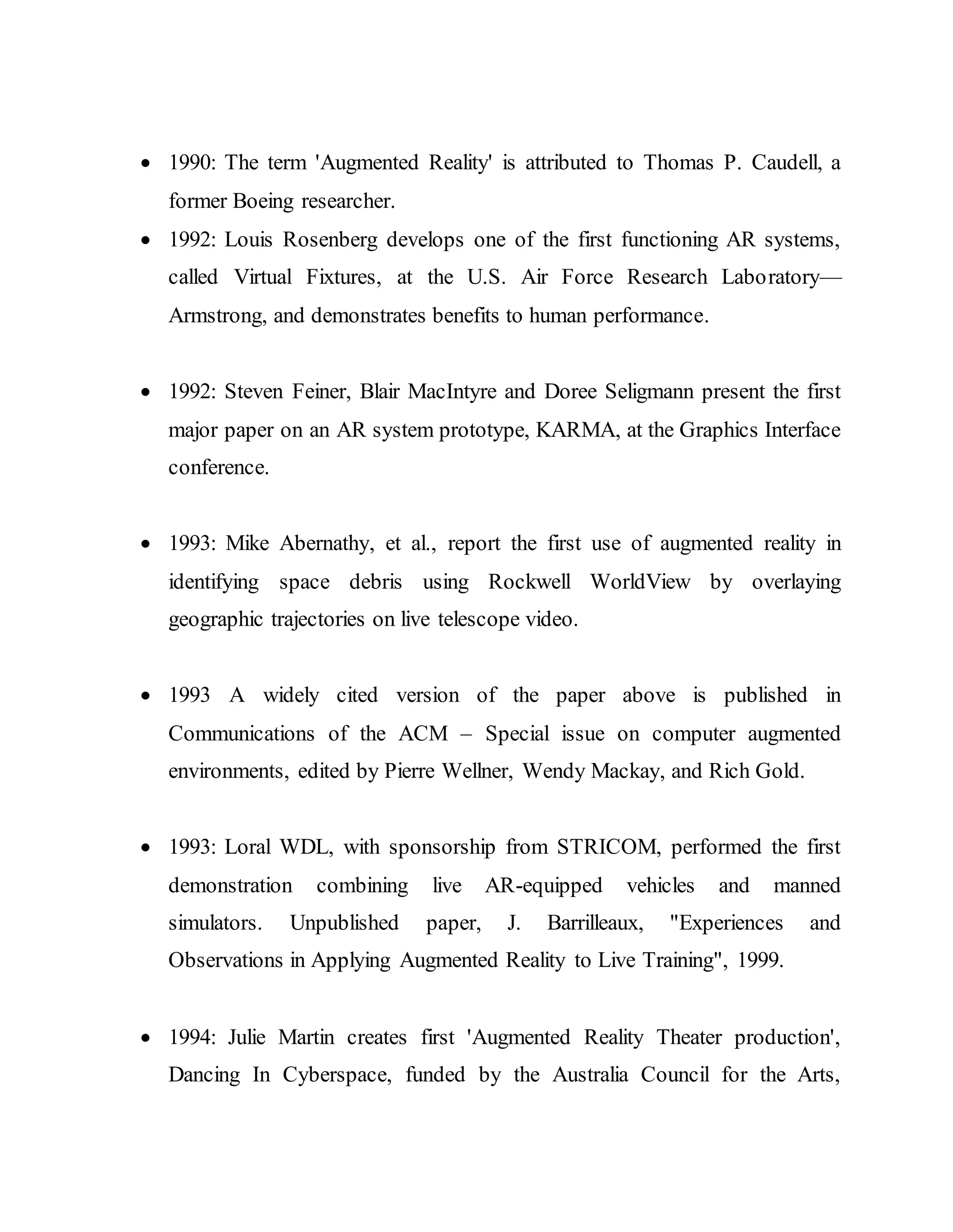  1990: The term 'Augmented Reality' is attributed to Thomas P. Caudell, a
former Boeing researcher.
 1992: Louis Rosenberg develops one of the first functioning AR systems,
called Virtual Fixtures, at the U.S. Air Force Research Laboratory—
Armstrong, and demonstrates benefits to human performance.
 1992: Steven Feiner, Blair MacIntyre and Doree Seligmann present the first
major paper on an AR system prototype, KARMA, at the Graphics Interface
conference.
 1993: Mike Abernathy, et al., report the first use of augmented reality in
identifying space debris using Rockwell WorldView by overlaying
geographic trajectories on live telescope video.
 1993 A widely cited version of the paper above is published in
Communications of the ACM – Special issue on computer augmented
environments, edited by Pierre Wellner, Wendy Mackay, and Rich Gold.
 1993: Loral WDL, with sponsorship from STRICOM, performed the first
demonstration combining live AR-equipped vehicles and manned
simulators. Unpublished paper, J. Barrilleaux, "Experiences and
Observations in Applying Augmented Reality to Live Training", 1999.
 1994: Julie Martin creates first 'Augmented Reality Theater production',
Dancing In Cyberspace, funded by the Australia Council for the Arts,
 