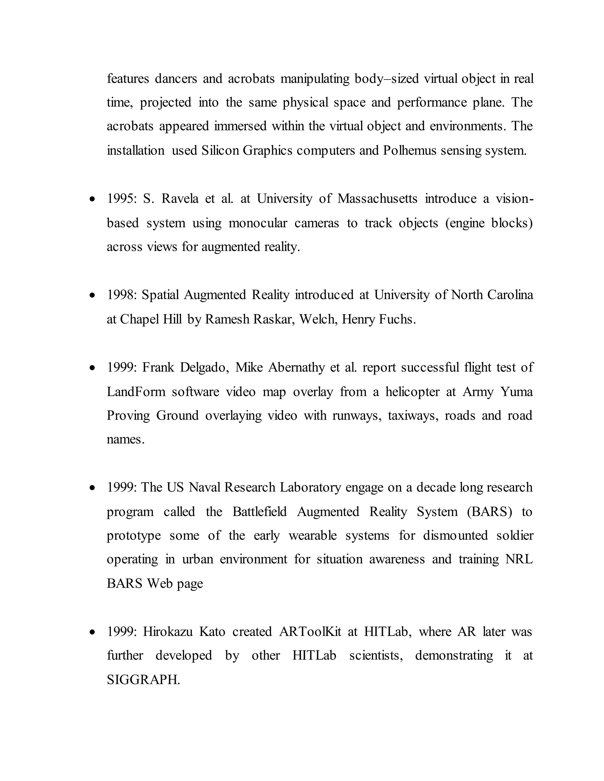 features dancers and acrobats manipulating body–sized virtual object in real
time, projected into the same physical space and performance plane. The
acrobats appeared immersed within the virtual object and environments. The
installation used Silicon Graphics computers and Polhemus sensing system.
 1995: S. Ravela et al. at University of Massachusetts introduce a vision-
based system using monocular cameras to track objects (engine blocks)
across views for augmented reality.
 1998: Spatial Augmented Reality introduced at University of North Carolina
at Chapel Hill by Ramesh Raskar, Welch, Henry Fuchs.
 1999: Frank Delgado, Mike Abernathy et al. report successful flight test of
LandForm software video map overlay from a helicopter at Army Yuma
Proving Ground overlaying video with runways, taxiways, roads and road
names.
 1999: The US Naval Research Laboratory engage on a decade long research
program called the Battlefield Augmented Reality System (BARS) to
prototype some of the early wearable systems for dismounted soldier
operating in urban environment for situation awareness and training NRL
BARS Web page
 1999: Hirokazu Kato created ARToolKit at HITLab, where AR later was
further developed by other HITLab scientists, demonstrating it at
SIGGRAPH.
 