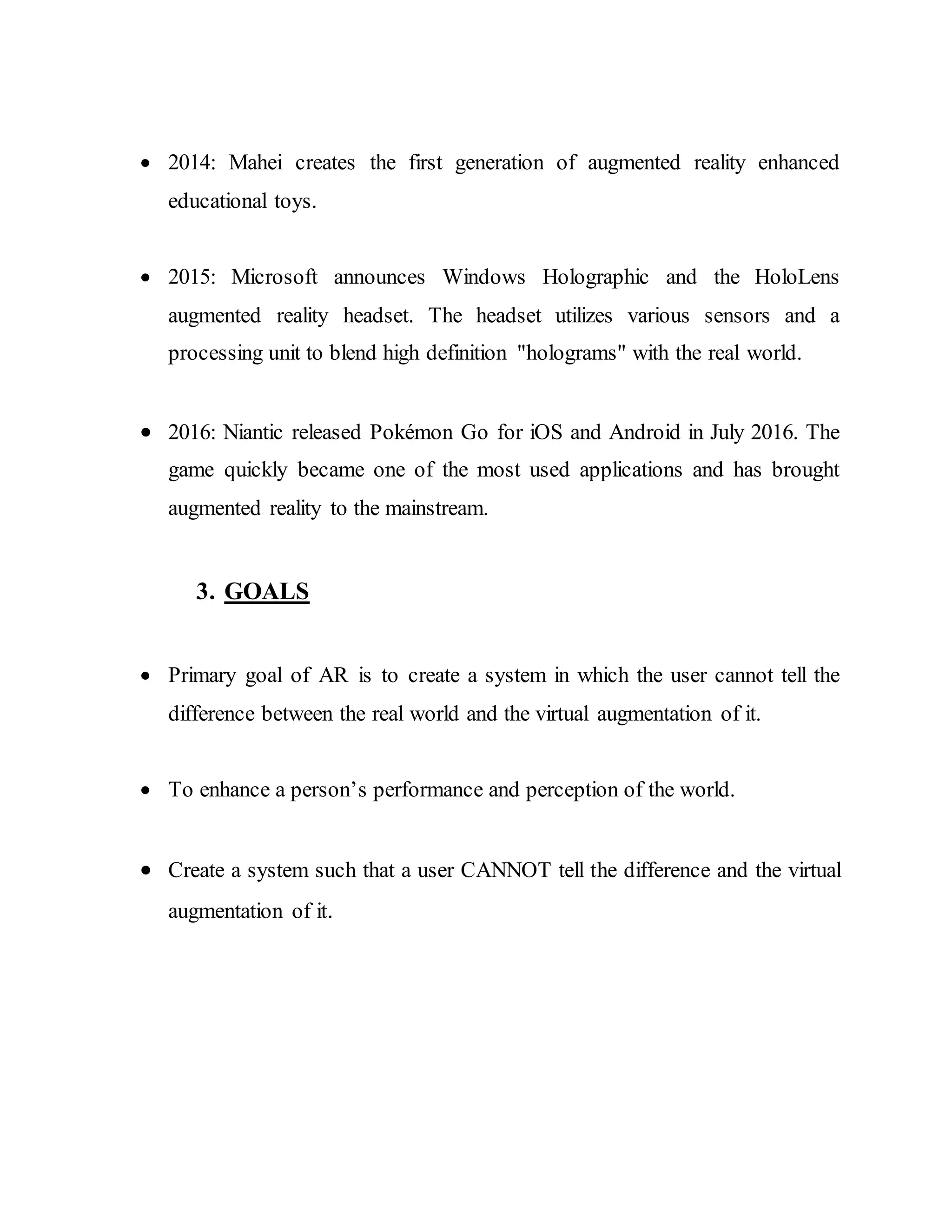  2014: Mahei creates the first generation of augmented reality enhanced
educational toys.
 2015: Microsoft announces Windows Holographic and the HoloLens
augmented reality headset. The headset utilizes various sensors and a
processing unit to blend high definition "holograms" with the real world.
 2016: Niantic released Pokémon Go for iOS and Android in July 2016. The
game quickly became one of the most used applications and has brought
augmented reality to the mainstream.
3. GOALS
 Primary goal of AR is to create a system in which the user cannot tell the
difference between the real world and the virtual augmentation of it.
 To enhance a person’s performance and perception of the world.
 Create a system such that a user CANNOT tell the difference and the virtual
augmentation of it.
 