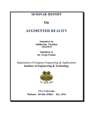 SEMINAR REPORT
On
AUGMENTED REALITY
Submitted by
Siddhartha Chauhan
158429070
Submitted to
Dr. Pooja Pathak
Department of Computer Engineering & Applications
Institute of Engineering & Technology
GLA University
Mathura- 281406, INDIA Dec, 2016
 
