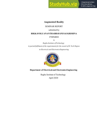 Augmented Reality
SEMINAR REPORT
submitted by
BIKKAVOLUANANTHABHAVANISAI KRISHNA
173J5A0212
to
Raghu Institute ofTechnology
in partial fulfilment of the requirements for the award of B. Tech Degree
in Electrical and ElectronicsEngineering
Department of Electrical and ElectronicsEngineering
Raghu Institute of Technology
April 2020
 