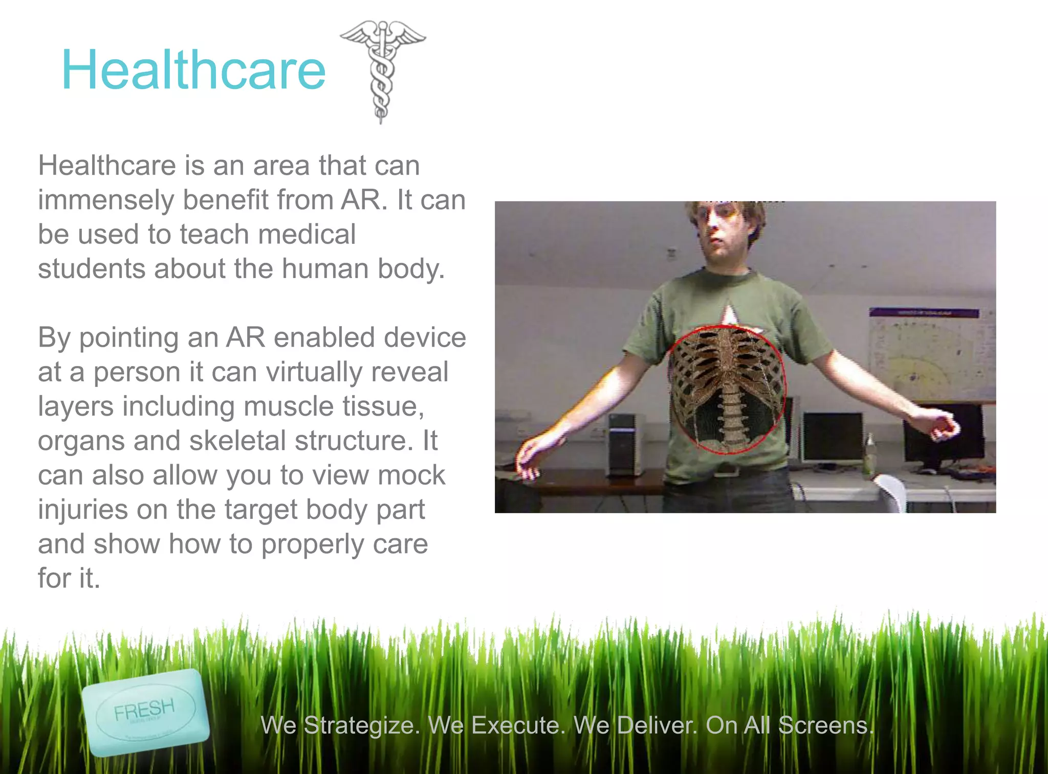 10
We Strategize. We Execute. We Deliver. On All Screens.
Healthcare
Healthcare is an area that can
immensely benefit from AR. It can
be used to teach medical
students about the human body.
By pointing an AR enabled device
at a person it can virtually reveal
layers including muscle tissue,
organs and skeletal structure. It
can also allow you to view mock
injuries on the target body part
and show how to properly care
for it.
 