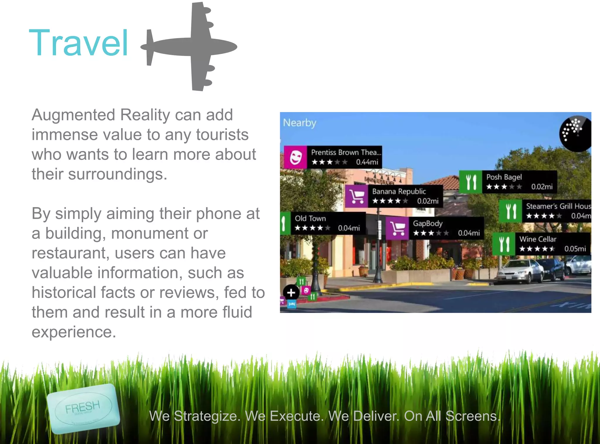 11
We Strategize. We Execute. We Deliver. On All Screens.
Travel
Augmented Reality can add
immense value to any tourists
who wants to learn more about
their surroundings.
By simply aiming their phone at
a building, monument or
restaurant, users can have
valuable information, such as
historical facts or reviews, fed to
them and result in a more fluid
experience.
 