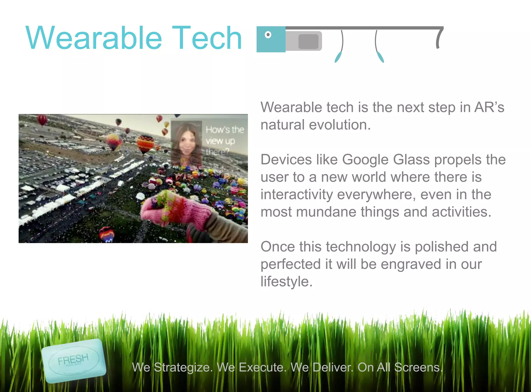 12
We Strategize. We Execute. We Deliver. On All Screens.
Wearable Tech
Wearable tech is the next step in AR‟s
natural evolution.
Devices like Google Glass propels the
user to a new world where there is
interactivity everywhere, even in the
most mundane things and activities.
Once this technology is polished and
perfected it will be engraved in our
lifestyle.
 