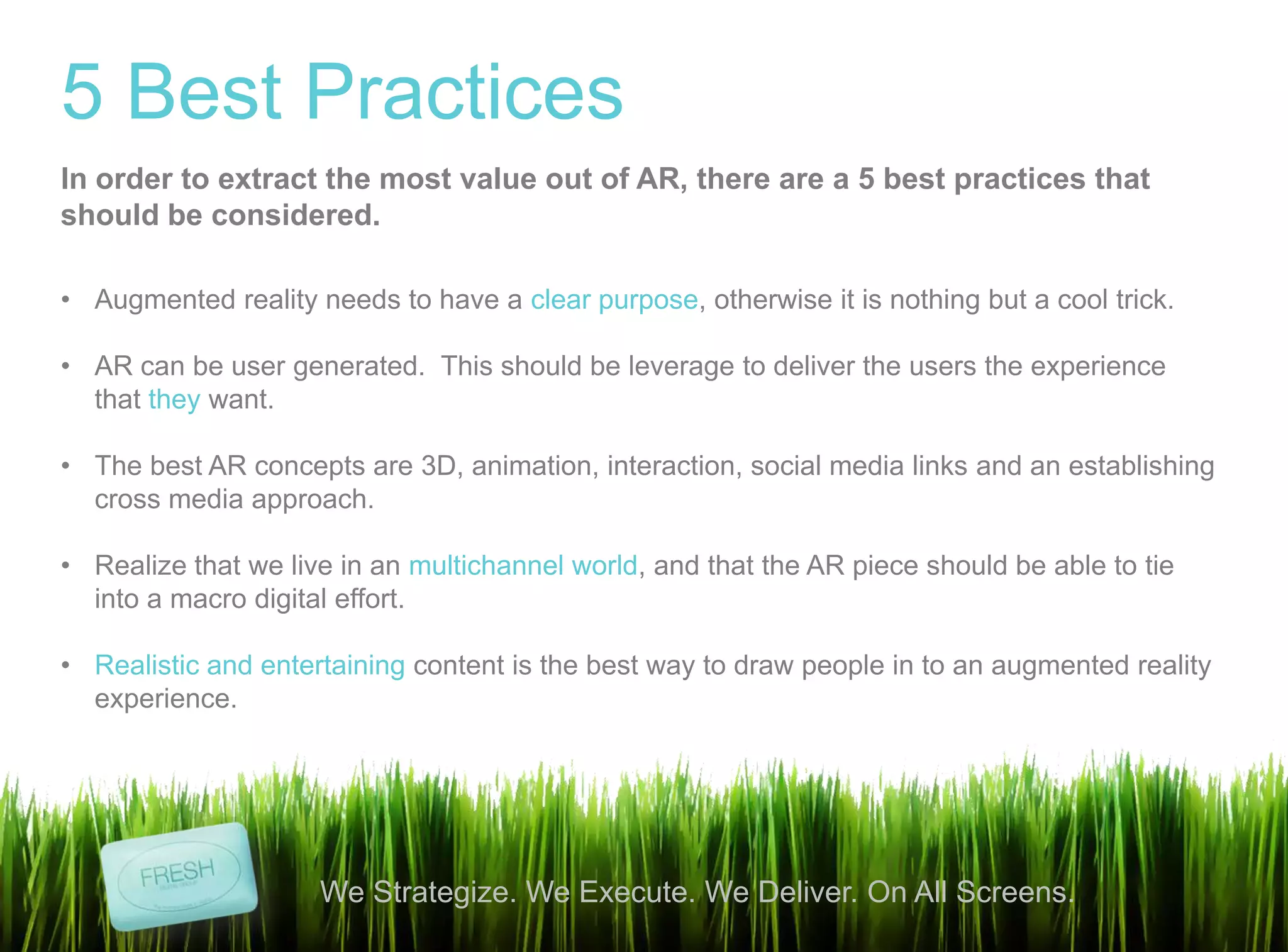 13
We Strategize. We Execute. We Deliver. On All Screens.
5 Best Practices
• Augmented reality needs to have a clear purpose, otherwise it is nothing but a cool trick.
• AR can be user generated. This should be leverage to deliver the users the experience
that they want.
• The best AR concepts are 3D, animation, interaction, social media links and an establishing
cross media approach.
• Realize that we live in an multichannel world, and that the AR piece should be able to tie
into a macro digital effort.
• Realistic and entertaining content is the best way to draw people in to an augmented reality
experience.
In order to extract the most value out of AR, there are a 5 best practices that
should be considered.
 
