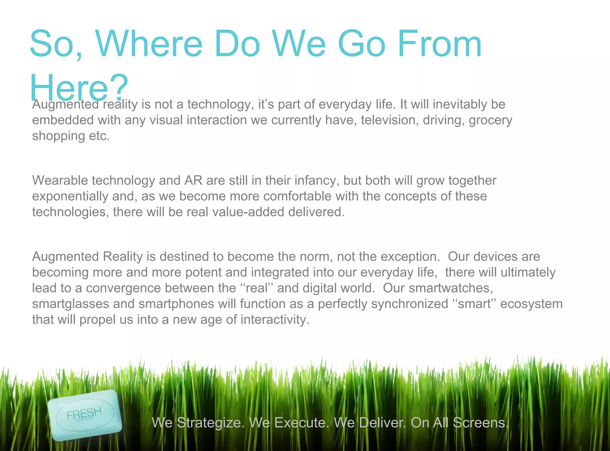 14
We Strategize. We Execute. We Deliver. On All Screens.
Augmented reality is not a technology, it‟s part of everyday life. It will inevitably be
embedded with any visual interaction we currently have, television, driving, grocery
shopping etc.
Wearable technology and AR are still in their infancy, but both will grow together
exponentially and, as we become more comfortable with the concepts of these
technologies, there will be real value-added delivered.
Augmented Reality is destined to become the norm, not the exception. Our devices are
becoming more and more potent and integrated into our everyday life, there will ultimately
lead to a convergence between the „„real‟‟ and digital world. Our smartwatches,
smartglasses and smartphones will function as a perfectly synchronized „„smart‟‟ ecosystem
that will propel us into a new age of interactivity.
So, Where Do We Go From
Here?
 