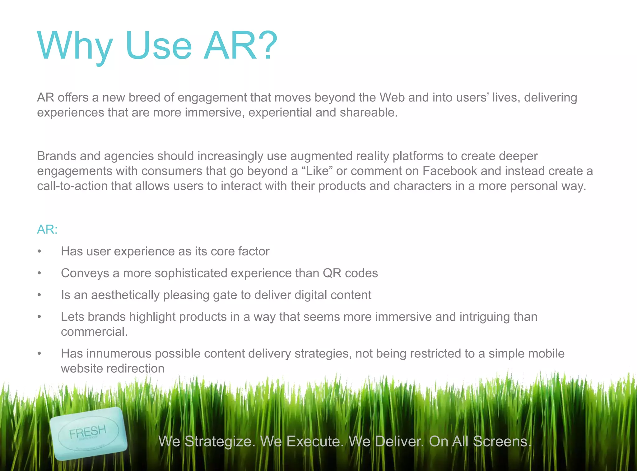 3
We Strategize. We Execute. We Deliver. On All Screens.
Why Use AR?
AR offers a new breed of engagement that moves beyond the Web and into users‟ lives, delivering
experiences that are more immersive, experiential and shareable.
Brands and agencies should increasingly use augmented reality platforms to create deeper
engagements with consumers that go beyond a “Like” or comment on Facebook and instead create a
call-to-action that allows users to interact with their products and characters in a more personal way.
AR:
• Has user experience as its core factor
• Conveys a more sophisticated experience than QR codes
• Is an aesthetically pleasing gate to deliver digital content
• Lets brands highlight products in a way that seems more immersive and intriguing than
commercial.
• Has innumerous possible content delivery strategies, not being restricted to a simple mobile
website redirection
 