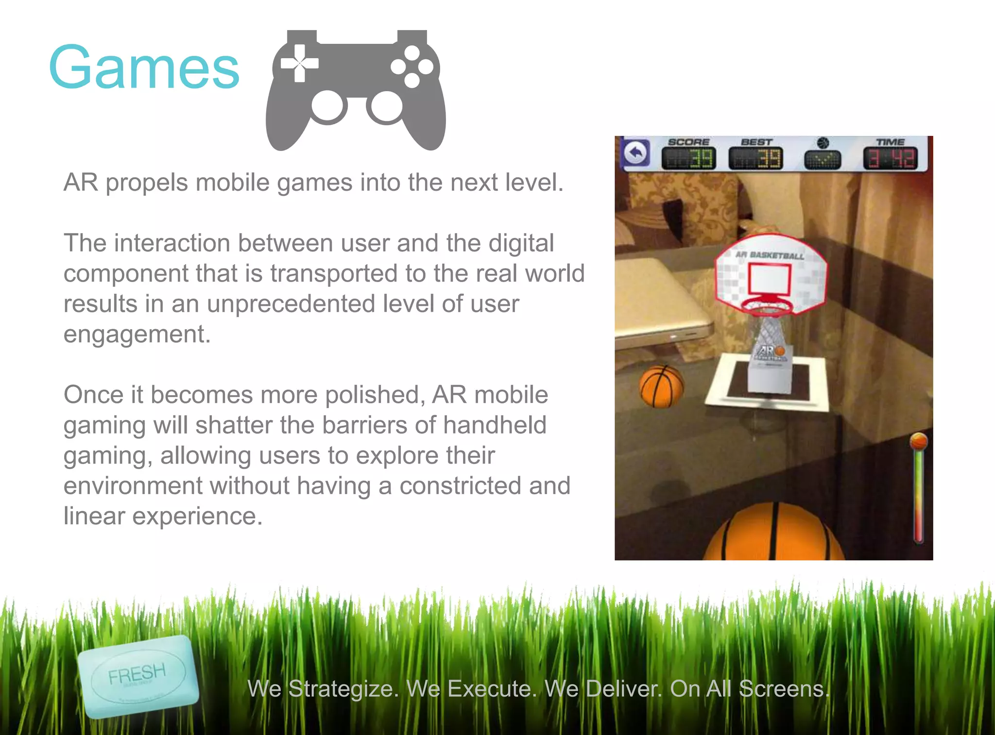 6
We Strategize. We Execute. We Deliver. On All Screens.
Games
AR propels mobile games into the next level.
The interaction between user and the digital
component that is transported to the real world
results in an unprecedented level of user
engagement.
Once it becomes more polished, AR mobile
gaming will shatter the barriers of handheld
gaming, allowing users to explore their
environment without having a constricted and
linear experience.
 