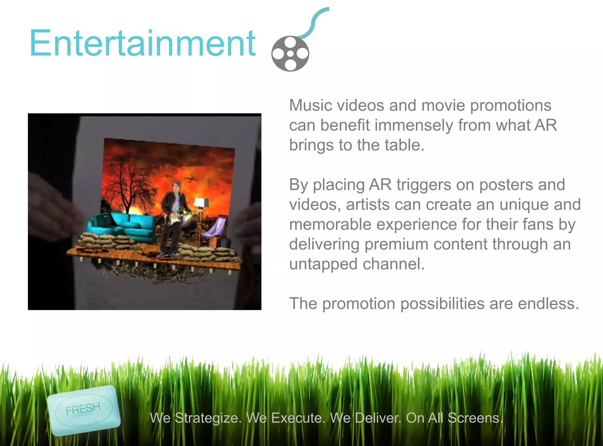 7
We Strategize. We Execute. We Deliver. On All Screens.
Entertainment
Music videos and movie promotions
can benefit immensely from what AR
brings to the table.
By placing AR triggers on posters and
videos, artists can create an unique and
memorable experience for their fans by
delivering premium content through an
untapped channel.
The promotion possibilities are endless.
 