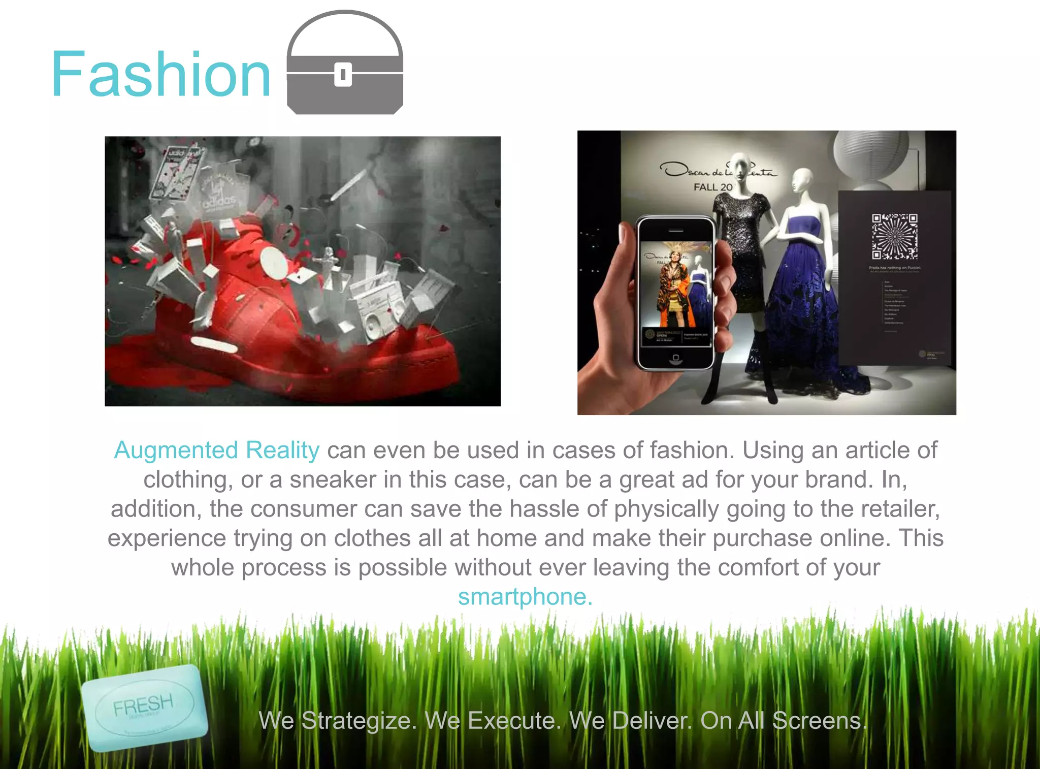 8
We Strategize. We Execute. We Deliver. On All Screens.
Fashion
Augmented Reality can even be used in cases of fashion. Using an article of
clothing, or a sneaker in this case, can be a great ad for your brand. In,
addition, the consumer can save the hassle of physically going to the retailer,
experience trying on clothes all at home and make their purchase online. This
whole process is possible without ever leaving the comfort of your
smartphone.
 