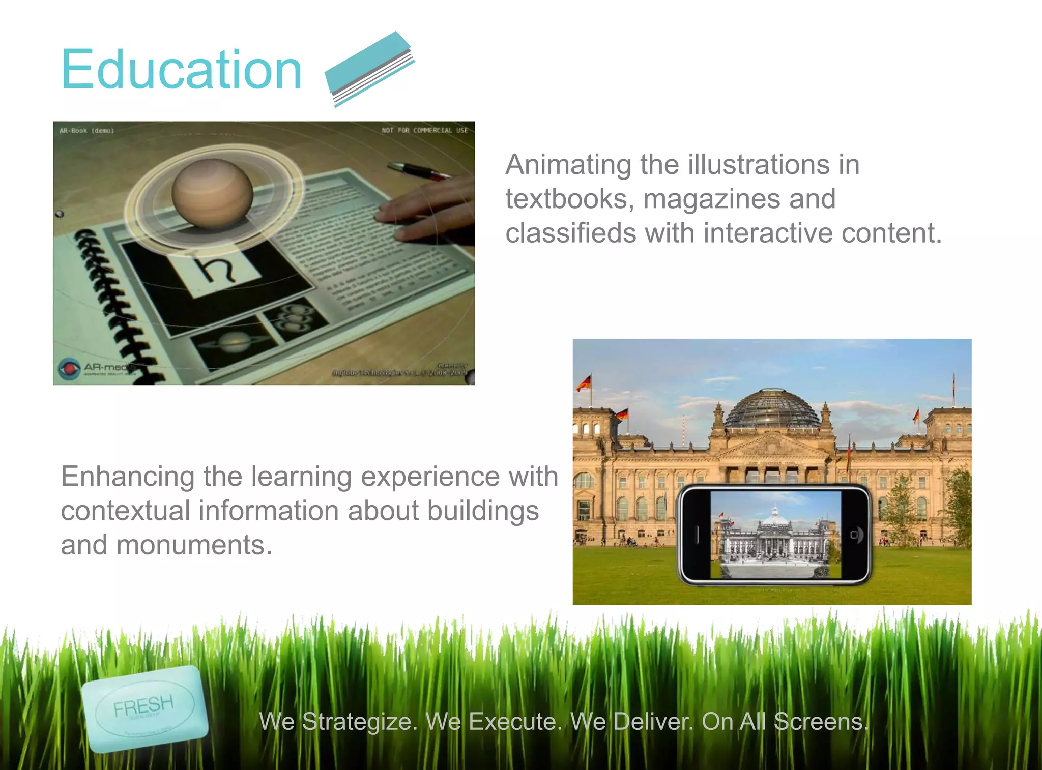 9
We Strategize. We Execute. We Deliver. On All Screens.
Education
Animating the illustrations in
textbooks, magazines and
classifieds with interactive content.
Enhancing the learning experience with
contextual information about buildings
and monuments.
 