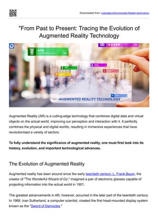 Downloaded from: justpaste.it/Augmented-Reality-technology
"From Past to Present: Tracing the Evolution of
Augmented Reality Technology
Augmented Reality (AR) is a cutting-edge technology that combines digital data and virtual
objects on the actual world, improving our perception and interaction with it. It perfectly
combines the physical and digital worlds, resulting in immersive experiences that have
revolutionised a variety of sectors.
To fully understand the significance of augmented reality, one must first look into its
history, evolution, and important technological advances.
The Evolution of Augmented Reality
Augmented reality has been around since the early twentieth century. L. Frank Baum, the
creator of "The Wonderful Wizard of Oz," imagined a pair of electronic glasses capable of
projecting information into the actual world in 1901.
The greatest advancements in AR, however, occurred in the later part of the twentieth century.
In 1968, Ivan Sutherland, a computer scientist, created the first head-mounted display system
known as the "Sword of Damocles."
 