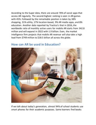 According to the Super data, there are around 78% of social apps that
access AR regularly. The second-highest ranking is seen in AR games
with 45%. Followed by the remarkable position is taken by 38%
shopping, 31% utility, 17% location-based, 9% AR media apps, and 8%
education. Another data reported by Tractica’s that in 2016, the
worldwide ratio of monthly active users for mobile AR starts from 342.8
million and will expand in 2022 with 1.9 billion. Even, the market
intelligence firm projects that mobile AR revenue will also take a high
lead from $749 million to $18.5 billion all across the globe.
How can AR be used in Education?
If we talk about today’s generation, almost 94% of school students use
smart phones for their academic purposes. Some learners find books
 
