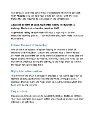 very stressful and time-consuming to understand the whole concept.
With AR apps, you can help your kids to get familiar with the latest
trends that are required to stay ahead in the competition.
Advanced benefits of using Augmented Reality in education &
training– The hottest education trend for 2020
Augmented reality in education will have a high impact on the
traditional learning process. It can make the classroom more interactive
than before.
Ends up the need of cramming
One of the main reasons of spoon-feeding in children is a lack of
creativity and innovation. Most of the scholars have a fear of failure.
So, AR in the classroom can bring immense potential in kids to grab the
topics quickly. The visual 3D models, fun facts, audio, and video tips can
make them attentive during the activity. It also helps them to remind
the lesson for a prolonged time.
Highly interactive sessions
The involvement of AR in education provides a real-world approach to
learners and makes them more confident while solving problems. It
improves their memory and helps them to recall the lesson which they
have seen during lectures.
Easy to adopt
It combines gaming elements to support theoretical textbook content.
The visual examples give pupils’ better understanding and develop their
interest in all activities.
 