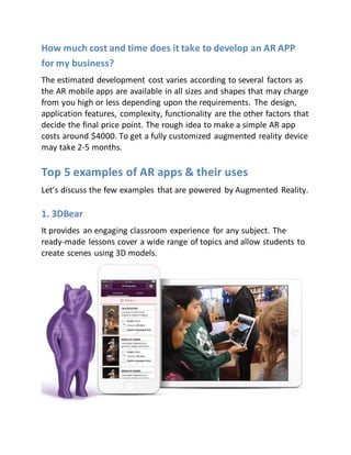 How much cost and time does it take to develop an AR APP
for my business?
The estimated development cost varies according to several factors as
the AR mobile apps are available in all sizes and shapes that may charge
from you high or less depending upon the requirements. The design,
application features, complexity, functionality are the other factors that
decide the final price point. The rough idea to make a simple AR app
costs around $4000. To get a fully customized augmented reality device
may take 2-5 months.
Top 5 examples of AR apps & their uses
Let’s discuss the few examples that are powered by Augmented Reality.
1. 3DBear
It provides an engaging classroom experience for any subject. The
ready-made lessons cover a wide range of topics and allow students to
create scenes using 3D models.
 