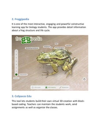 2. Froggipedia
It is one of the most interactive, engaging and powerful constructive
learning app for biology students. The app provides detail information
about a frog structure and life cycle.
3. CoSpaces Edu
This tool lets students build their own virtual 3D creation with block-
based coding. Teachers can maintain the students work, send
assignments as well as organize the classes.
 