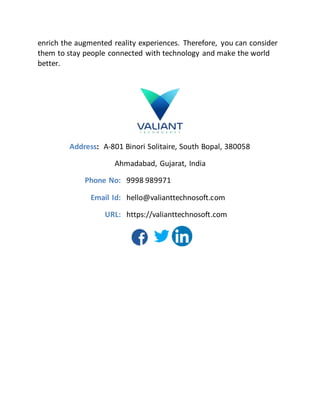 enrich the augmented reality experiences. Therefore, you can consider
them to stay people connected with technology and make the world
better.
Address: A-801 Binori Solitaire, South Bopal, 380058
Ahmadabad, Gujarat, India
Phone No: 9998 989971
Email Id: hello@valianttechnosoft.com
URL: https://valianttechnosoft.com
 