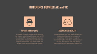 Augmented reality (AR) adds digital elements to a
live view often by using the camera on a
smartphone. AR let us see the real-life
environment right in front of us—trees swaying in
the park, dogs chasing balls, kids playing
soccer—with a digital augmentation overlaid on it.
DIFFERENCE BETWEEN AR and VR
AUGMENTED REALITY
A complete immersion experience that shuts out
the physical world. Using VR devices such as HTC
Vive, Oculus Rift or Google Cardboard, users can
be transported into a number of real-world and
imagined environments such as the middle of a
penguin colony or inside Spiderman universe
Virtual Reality (VR)
 