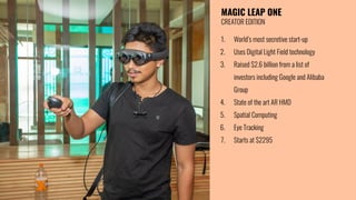 MAGIC LEAP ONE
CREATOR EDITION
1. World’s most secretive start-up
2. Uses Digital Light Field technology
3. Raised $2.6 billion from a list of
investors including Google and Alibaba
Group
4. State of the art AR HMD
5. Spatial Computing
6. Eye Tracking
7. Starts at $2295
 
