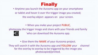 Finally
• Anytime you launch the Aurasma app on your smartphone
or tablet and hover it over the trigger image you created;
the overlay object appears on your screen.
• When you make your project PUBLIC,
photocopy the trigger image and share with your friends and family
`who can download the Aurasma app.
• Give them the NAME of your Aurasma project.
They will search it with the Aurasma app and FOLLOW your channel
for the overlay to overlay to be triggered by the image you
photocopied/printed.
 