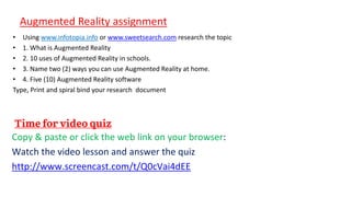 Augmented Reality assignment
• Using www.infotopia.info or www.sweetsearch.com research the topic
• 1. What is Augmented Reality
• 2. 10 uses of Augmented Reality in schools.
• 3. Name two (2) ways you can use Augmented Reality at home.
• 4. Five (10) Augmented Reality software
Type, Print and spiral bind your research document
Copy & paste or click the web link on your browser:
Watch the video lesson and answer the quiz
http://www.screencast.com/t/Q0cVai4dEE
 