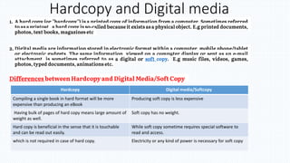 Hardcopy and Digital media
Hardcopy Digital media/Softcopy
Compiling a single book in hard format will be more
expensive than producing an eBook
Producing soft copy is less expensive
Having bulk of pages of hard copy means large amount of
weight as well.
Soft copy has no weight.
Hard copy is beneficial in the sense that it is touchable
and can be read out easily.
While soft copy sometime requires special software to
read and access.
which is not required in case of hard copy. Electricity or any kind of power is necessary for soft copy
 