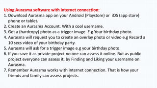 Using Aurasma software with internet connection:
1. Download Aurasma app on your Android (Playstore) or iOS (app store)
phone or tablet.
2. Create an Aurasma Account. With a cool username.
3. Get a (hardcopy) photo as a trigger image. E.g Your birthday photo.
4. Aurasma will request you to create an overlay photo or video e.g Record a
10 secs video of your birthday party.
5. Aurasma will ask for a trigger image e.g your birthday photo.
6. If you save it as private project no one can assess it online. But as public
project everyone can assess it, by Finding and Liking your username on
Aurasma.
7. Remember Aurasma works with internet connection. That is how your
friends and family can assess projects.
 
